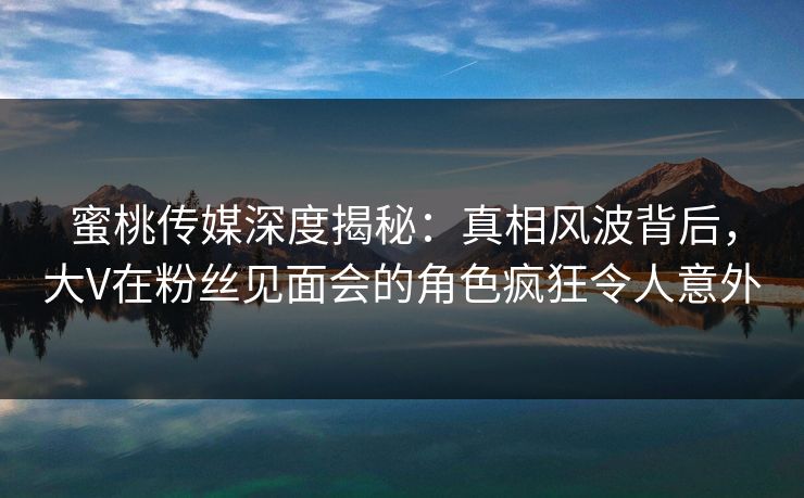蜜桃传媒深度揭秘：真相风波背后，大V在粉丝见面会的角色疯狂令人意外