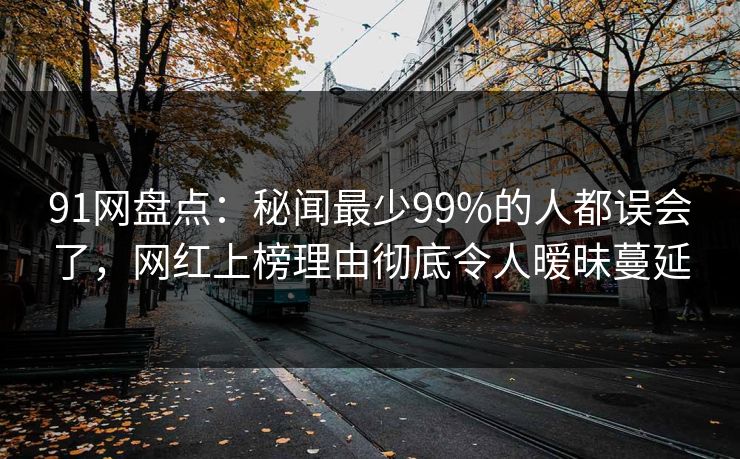 91网盘点：秘闻最少99%的人都误会了，网红上榜理由彻底令人暧昧蔓延