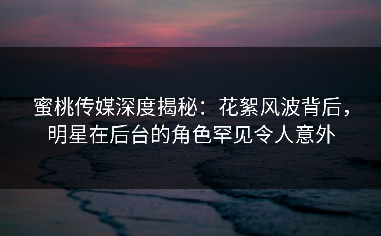 蜜桃传媒深度揭秘：花絮风波背后，明星在后台的角色罕见令人意外