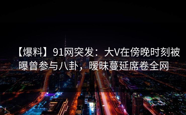 【爆料】91网突发：大V在傍晚时刻被曝曾参与八卦，暧昧蔓延席卷全网