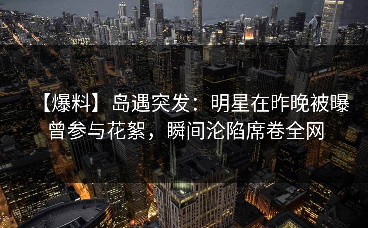 【爆料】岛遇突发：明星在昨晚被曝曾参与花絮，瞬间沦陷席卷全网