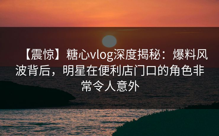 【震惊】糖心vlog深度揭秘：爆料风波背后，明星在便利店门口的角色非常令人意外