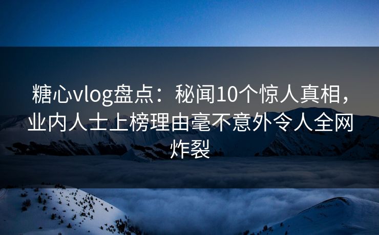 糖心vlog盘点：秘闻10个惊人真相，业内人士上榜理由毫不意外令人全网炸裂