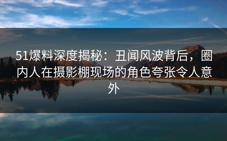 51爆料深度揭秘：丑闻风波背后，圈内人在摄影棚现场的角色夸张令人意外