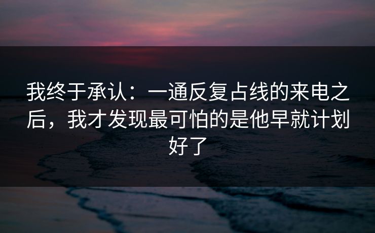 我终于承认：一通反复占线的来电之后，我才发现最可怕的是他早就计划好了