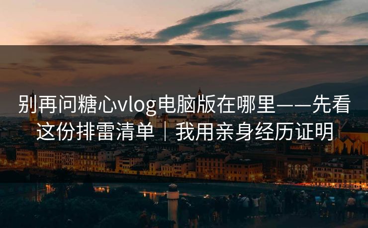 别再问糖心vlog电脑版在哪里——先看这份排雷清单｜我用亲身经历证明