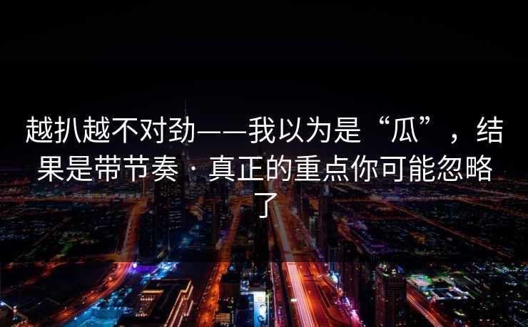 越扒越不对劲——我以为是“瓜”，结果是带节奏 · 真正的重点你可能忽略了