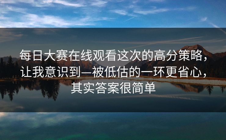 每日大赛在线观看这次的高分策略，让我意识到—被低估的一环更省心，其实答案很简单
