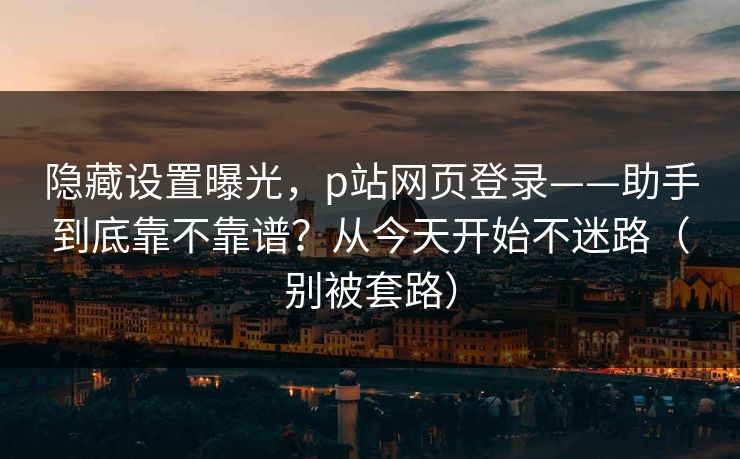 隐藏设置曝光，p站网页登录——助手到底靠不靠谱？从今天开始不迷路（别被套路）