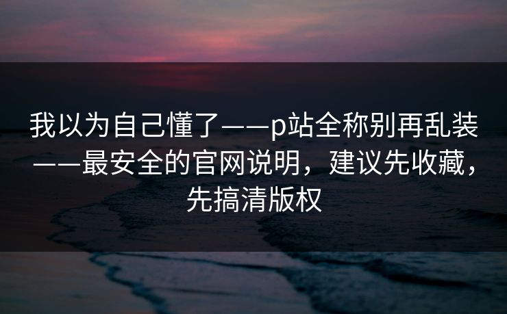 我以为自己懂了——p站全称别再乱装——最安全的官网说明,建议先收藏,先搞清版权