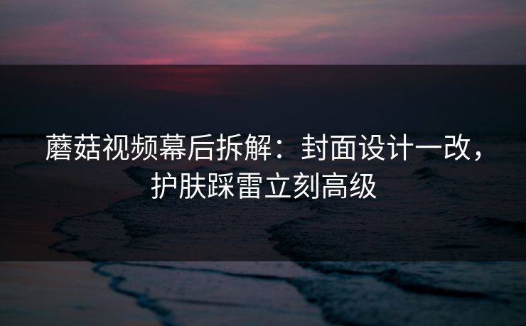 蘑菇视频幕后拆解：封面设计一改，护肤踩雷立刻高级