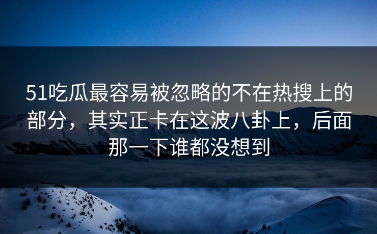 51吃瓜最容易被忽略的不在热搜上的部分，其实正卡在这波八卦上，后面那一下谁都没想到