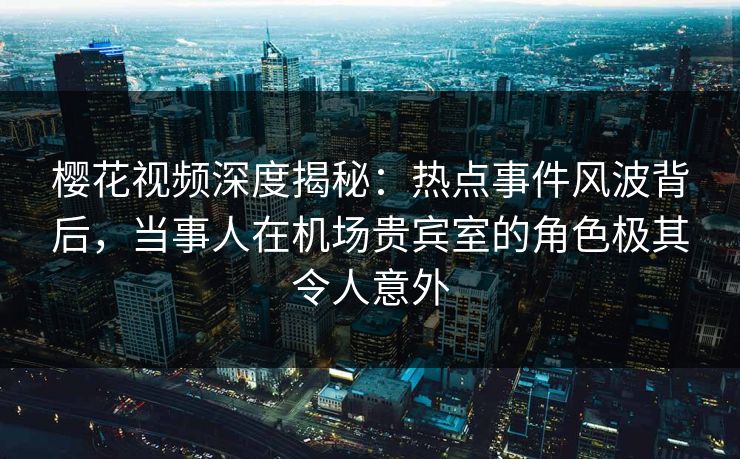 樱花视频深度揭秘：热点事件风波背后，当事人在机场贵宾室的角色极其令人意外