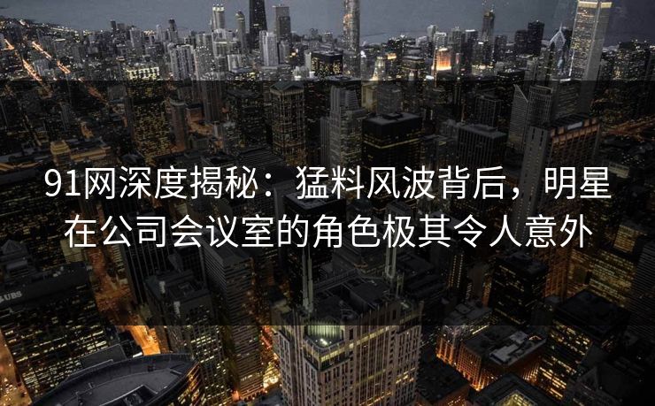 91网深度揭秘：猛料风波背后，明星在公司会议室的角色极其令人意外