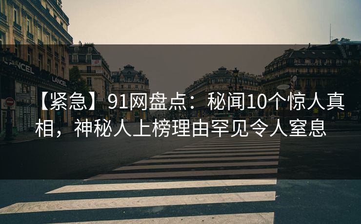 【紧急】91网盘点：秘闻10个惊人真相，神秘人上榜理由罕见令人窒息
