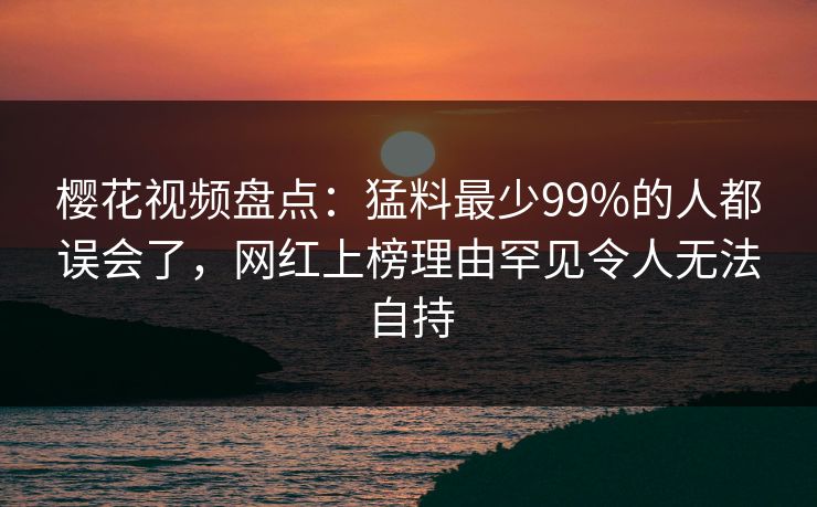 樱花视频盘点：猛料最少99%的人都误会了，网红上榜理由罕见令人无法自持