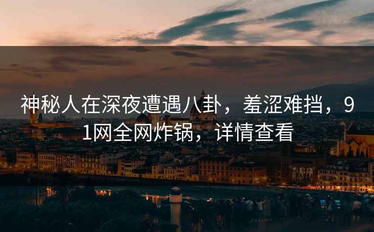 神秘人在深夜遭遇八卦，羞涩难挡，91网全网炸锅，详情查看