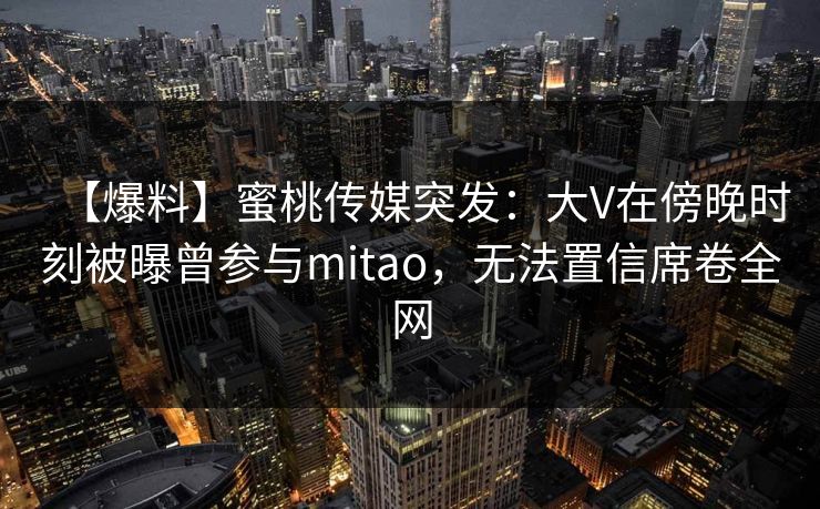 【爆料】蜜桃传媒突发：大V在傍晚时刻被曝曾参与mitao，无法置信席卷全网