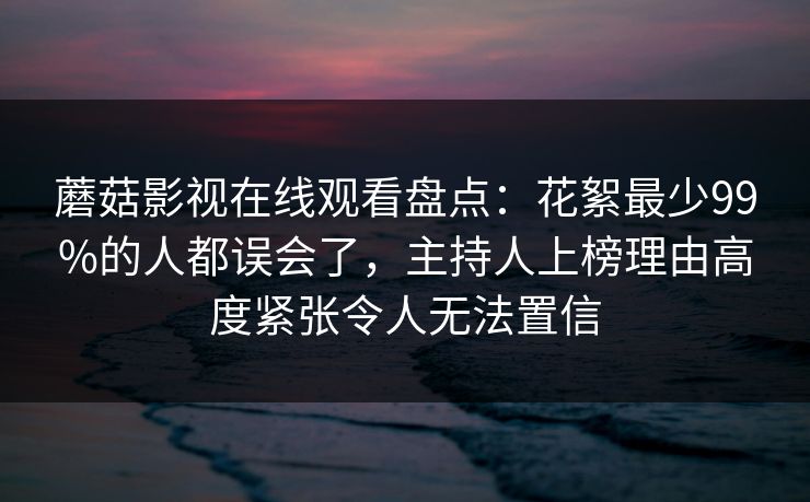 蘑菇影视在线观看盘点：花絮最少99%的人都误会了，主持人上榜理由高度紧张令人无法置信
