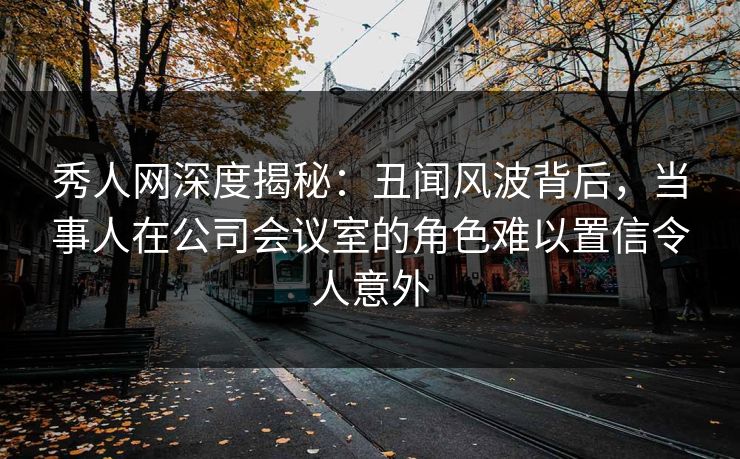 秀人网深度揭秘：丑闻风波背后，当事人在公司会议室的角色难以置信令人意外