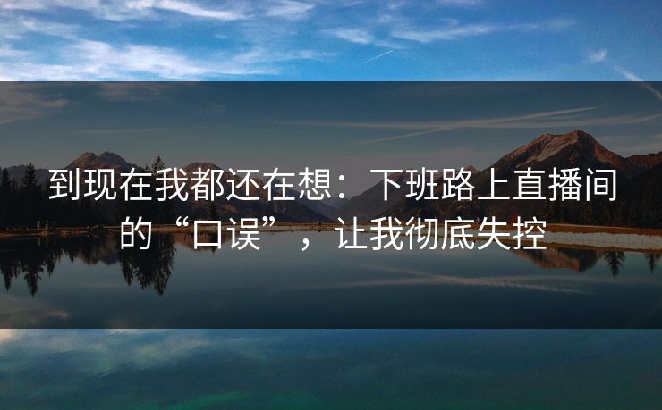 到现在我都还在想:下班路上直播间的“口误”,让我彻底失控