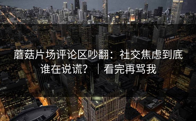 蘑菇片场评论区吵翻:社交焦虑到底谁在说谎?|看完再骂我